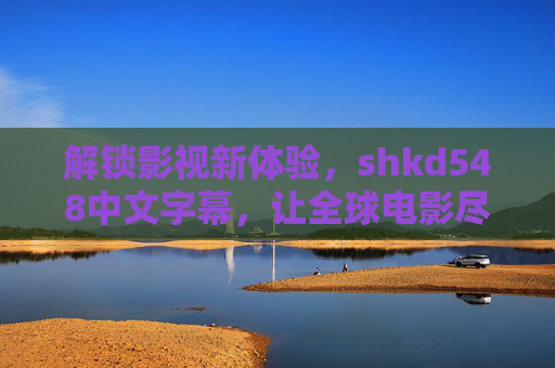 解锁影视新体验,shkd548中文字幕,让全球电影尽享中文魅力 解锁影视新体验,shkd548中文字幕,让全球电影尽享中文魅力