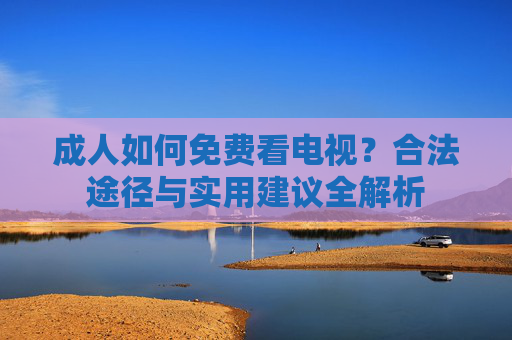 成人如何免费看电视?合法途径与实用建议全解析 成人如何免费看电视?合法途径与实用建议全解析