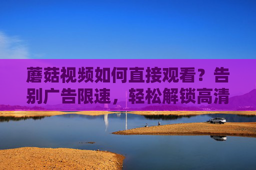 蘑菇视频如何直接观看?告别广告限速,轻松解锁高清无障碍观影 蘑菇视频如何直接观看?告别广告限速,轻松解锁高清无障碍观影