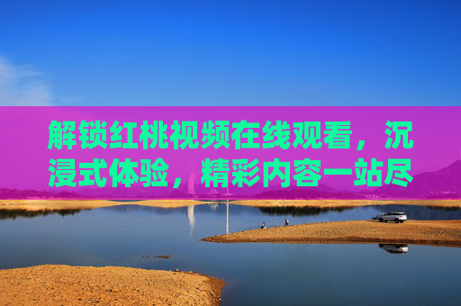 解锁红桃视频在线观看,沉浸式体验,精彩内容一站尽享,解锁红桃视频在线观看,沉浸式体验,精彩内容一站尽享 解锁红桃视频在线观看,沉浸式体验,精彩内容一站尽享,解锁红桃视频在线观看,沉浸式体验,精彩内容一站尽享