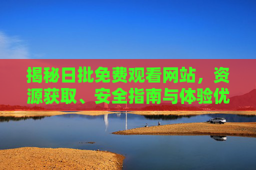 揭秘日批免费观看网站,资源获取、安全指南与体验优化 揭秘日批免费观看网站,资源获取、安全指南与体验优化