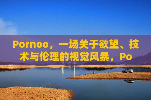 Pornoo,一场关于欲望、技术与伦理的视觉风暴,Pornoo,一场关于欲望、技术与伦理的视觉风暴 Pornoo,一场关于欲望、技术与伦理的视觉风暴,Pornoo,一场关于欲望、技术与伦理的视觉风暴