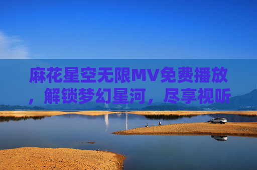 麻花星空无限MV免费播放,解锁梦幻星河,尽享视听盛宴,麻花星空无限MV免费播放,解锁梦幻星河,尽享视听盛宴 麻花星空无限MV免费播放,解锁梦幻星河,尽享视听盛宴,麻花星空无限MV免费播放,解锁梦幻星河,尽享视听盛宴