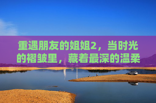 重遇朋友的姐姐2,当时光的褶皱里,藏着最深的温柔 重遇朋友的姐姐2,当时光的褶皱里,藏着最深的温柔