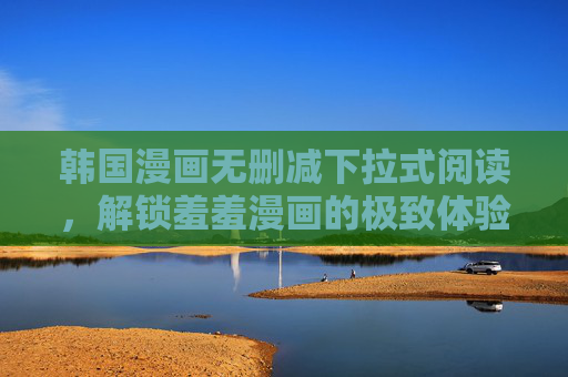 韩国漫画无删减下拉式阅读,解锁羞羞漫画的极致体验,韩国无删减漫画下拉式阅读,解锁羞羞漫画的极致体验 韩国漫画无删减下拉式阅读,解锁羞羞漫画的极致体验,韩国无删减漫画下拉式阅读,解锁羞羞漫画的极致体验