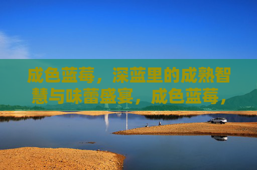 成色蓝莓,深蓝里的成熟智慧与味蕾盛宴,成色蓝莓,深蓝里的成熟智慧与味蕾盛宴 成色蓝莓,深蓝里的成熟智慧与味蕾盛宴,成色蓝莓,深蓝里的成熟智慧与味蕾盛宴