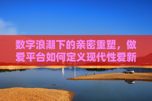 数字浪潮下的亲密重塑,做爱平台如何定义现代性爱新边界?数字浪潮下的亲密重塑,做爱平台如何定义现代性爱新边界? 数字浪潮下的亲密重塑,做爱平台如何定义现代性爱新边界?数字浪潮下的亲密重塑,做爱平台如何定义现代性爱新边界?