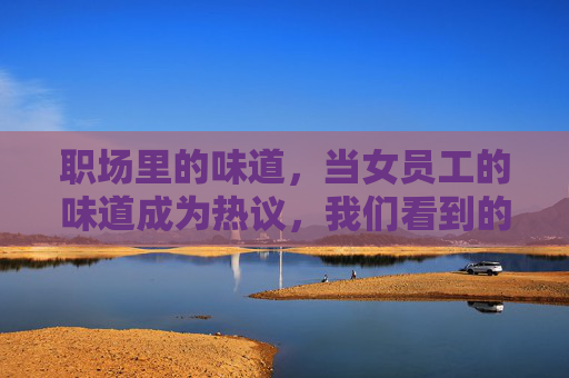 职场里的味道，当女员工的味道成为热议，我们看到的不仅是故事，更是现实的回响