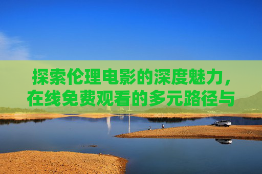 探索伦理电影的深度魅力,在线免费观看的多元路径与观影指南 探索伦理电影的深度魅力,在线免费观看的多元路径与观影指南