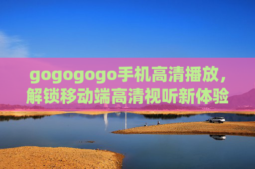 gogogogo手机高清播放,解锁移动端高清视听新体验,畅享每一帧的细腻画面,Gogogo手机高清播放,解锁移动端高清视听新体验,畅享每一帧细腻画面 gogogogo手机高清播放,解锁移动端高清视听新体验,畅享每一帧的细腻画面,Gogogo手机高清播放,解锁移动端高清视听新体验,畅享每一帧细腻画面