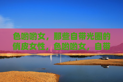 色哟哟女,那些自带光圈的俏皮女性,色哟哟女,自带光圈的俏皮女性 色哟哟女,那些自带光圈的俏皮女性,色哟哟女,自带光圈的俏皮女性