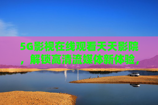 5G影视在线观看天天影院,解锁高清流媒体新体验,随时随地畅享优质影片,5G影视在线观看天天影院,解锁高清流媒体新体验,随时随地畅享优质影片 5G影视在线观看天天影院,解锁高清流媒体新体验,随时随地畅享优质影片,5G影视在线观看天天影院,解锁高清流媒体新体验,随时随地畅享优质影片
