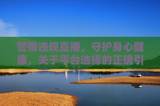 警惕违规直播,守护身心健康,关于平台选择的正确引导 警惕违规直播,守护身心健康,关于平台选择的正确引导