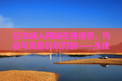 日本成人网站在线播放,内容与流量的双刃剑——从技术革新到用户体验的深度解析,日本成人网站在线播放,内容与流量的双刃剑——技术革新与用户体验的深度解析 日本成人网站在线播放,内容与流量的双刃剑——从技术革新到用户体验的深度解析,日本成人网站在线播放,内容与流量的双刃剑——技术革新与用户体验的深度解析