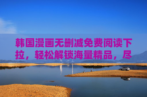韩国漫画无删减免费阅读下拉，轻松解锁海量精品，尽享沉浸式追漫体验，韩国漫画无删减免费阅读下拉，轻松解锁海量精品，尽享沉浸式追漫体验