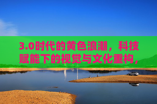 3.0时代的黄色浪潮，科技赋能下的视觉与文化重构，0时代黄色浪潮，科技赋能下的视觉与文化重构