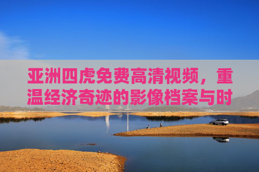 亚洲四虎免费高清视频,重温经济奇迹的影像档案与时代印记,亚洲四虎免费高清视频,经济奇迹的影像档案与时代印记 亚洲四虎免费高清视频,重温经济奇迹的影像档案与时代印记,亚洲四虎免费高清视频,经济奇迹的影像档案与时代印记