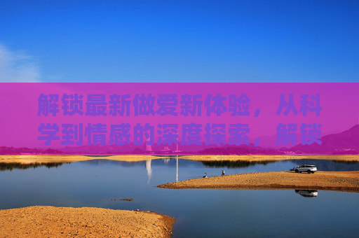 解锁最新做爱新体验，从科学到情感的深度探索，解锁最新做爱新体验，从科学到情感的深度探索