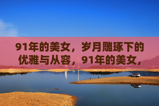 91年的美女，岁月雕琢下的优雅与从容，91年的美女，岁月雕琢下的优雅与从容