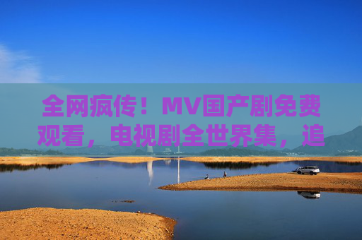 全网疯传！MV国产剧免费观看，电视剧全世界集，追剧新体验！