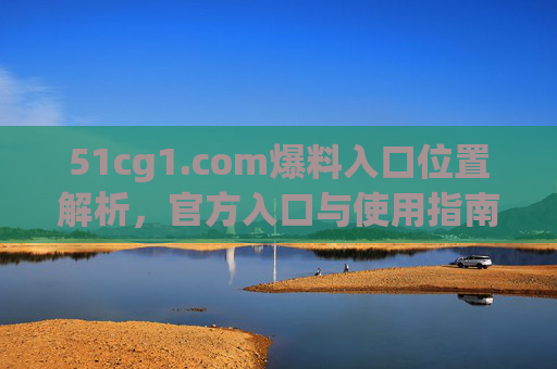51cg1.com爆料入口位置解析，官方入口与使用指南，51cg1.com爆料入口位置解析，官方入口与使用指南
