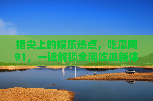 指尖上的娱乐热点，吃瓜网91，一键解锁全网吃瓜新体验