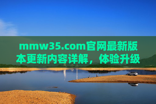 mmw35.com官网最新版本更新内容详解，体验升级与功能优化全解析，mmw35.com官网最新版本更新内容详解，体验升级与功能优化全解析