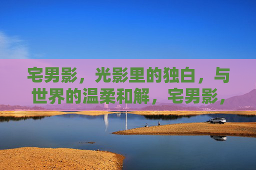 宅男影，光影里的独白，与世界的温柔和解，宅男影，光影里的独白，与世界的温柔和解