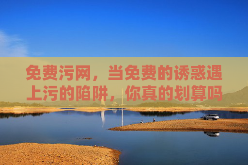 免费污网,当免费的诱惑遇上污的陷阱,你真的划算吗?免费污网,当免费的诱惑遇上污的陷阱,你真的划算吗? 免费污网,当免费的诱惑遇上污的陷阱,你真的划算吗?免费污网,当免费的诱惑遇上污的陷阱,你真的划算吗?