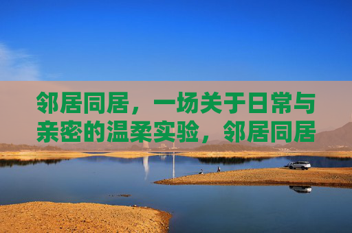 邻居同居,一场关于日常与亲密的温柔实验,邻居同居,一场关于日常与亲密的温柔实验 邻居同居,一场关于日常与亲密的温柔实验,邻居同居,一场关于日常与亲密的温柔实验