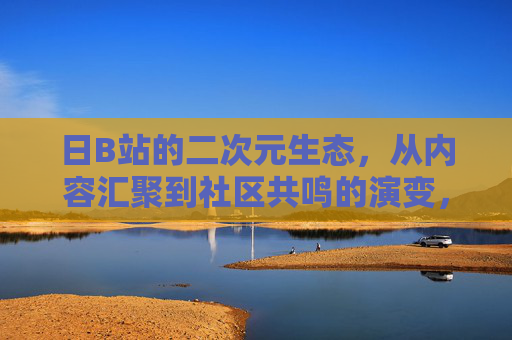 日B站的二次元生态,从内容汇聚到社区共鸣的演变,日B站二次元生态的演变,从内容汇聚到社区共鸣 日B站的二次元生态,从内容汇聚到社区共鸣的演变,日B站二次元生态的演变,从内容汇聚到社区共鸣
