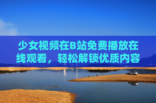 少女视频在B站免费播放在线观看，轻松解锁优质内容，享受二次元/真人少女的精彩瞬间