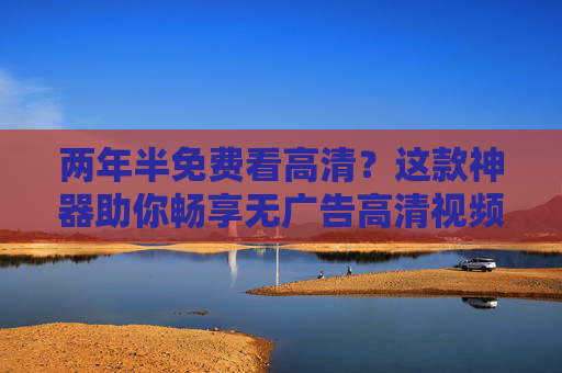 两年半免费看高清?这款神器助你畅享无广告高清视频,告别会员费与限速烦恼!两年半免费看高清?这款神器助你畅享无广告高清视频,告别会员费与限速烦恼! 两年半免费看高清?这款神器助你畅享无广告高清视频,告别会员费与限速烦恼!两年半免费看高清?这款神器助你畅享无广告高清视频,告别会员费与限速烦恼!