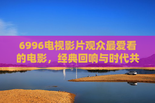 6996电视影片观众最爱看的电影,经典回响与时代共鸣,那些被反复观看的银幕传奇 6996电视影片观众最爱看的电影,经典回响与时代共鸣,那些被反复观看的银幕传奇