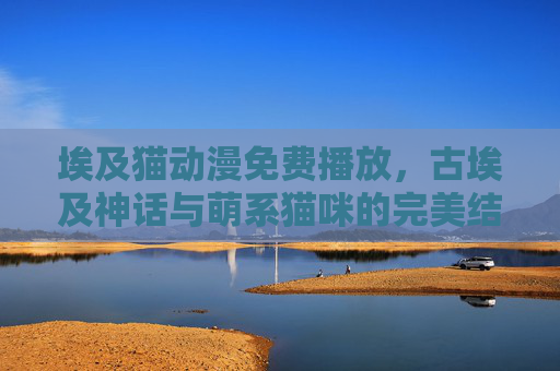 埃及猫动漫免费播放,古埃及神话与萌系猫咪的完美结合,轻松享受免费观看的奇妙之旅,埃及猫动漫免费看,古埃及神话与萌系猫咪的奇妙之旅 埃及猫动漫免费播放,古埃及神话与萌系猫咪的完美结合,轻松享受免费观看的奇妙之旅,埃及猫动漫免费看,古埃及神话与萌系猫咪的奇妙之旅