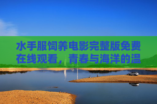 水手服饲养电影完整版免费在线观看,青春与海洋的温暖邂逅,治愈系影片推荐 水手服饲养电影完整版免费在线观看,青春与海洋的温暖邂逅,治愈系影片推荐