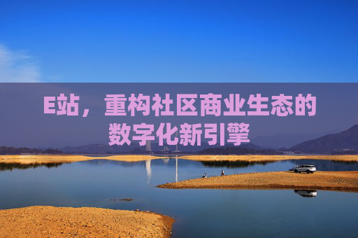 E站,重构社区商业生态的数字化新引擎 E站,重构社区商业生态的数字化新引擎