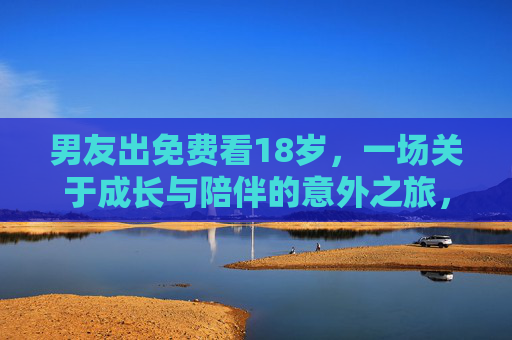 男友出免费看18岁,一场关于成长与陪伴的意外之旅,男友免费带看18岁,一场关于成长与陪伴的意外之旅 男友出免费看18岁,一场关于成长与陪伴的意外之旅,男友免费带看18岁,一场关于成长与陪伴的意外之旅