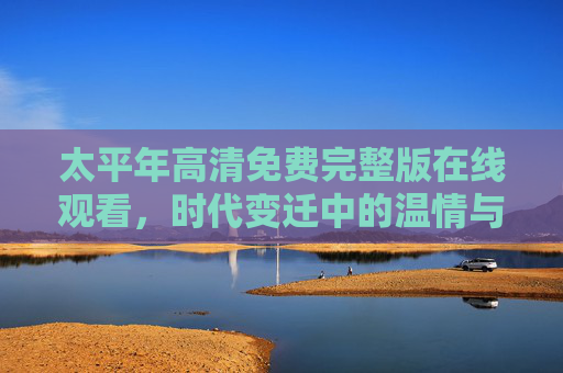 太平年高清免费完整版在线观看,时代变迁中的温情与坚守,值得细细品味的经典之作,太平年,时代变迁中的温情与坚守,值得细细品味的经典之作 太平年高清免费完整版在线观看,时代变迁中的温情与坚守,值得细细品味的经典之作,太平年,时代变迁中的温情与坚守,值得细细品味的经典之作