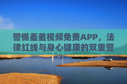 警惕羞羞视频免费APP,法律红线与身心健康的双重警示 警惕羞羞视频免费APP,法律红线与身心健康的双重警示