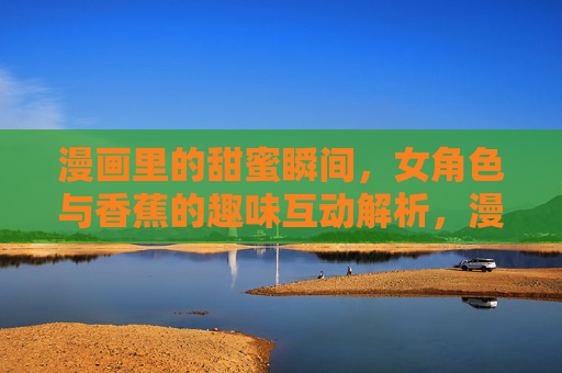 漫画里的甜蜜瞬间,女角色与香蕉的趣味互动解析,漫画里的甜蜜瞬间,女角色与香蕉的趣味互动解析 漫画里的甜蜜瞬间,女角色与香蕉的趣味互动解析,漫画里的甜蜜瞬间,女角色与香蕉的趣味互动解析