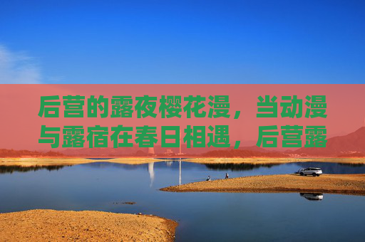 后营的露夜樱花漫,当动漫与露宿在春日相遇,后营露夜樱花漫,动漫与露宿的春日相遇 后营的露夜樱花漫,当动漫与露宿在春日相遇,后营露夜樱花漫,动漫与露宿的春日相遇