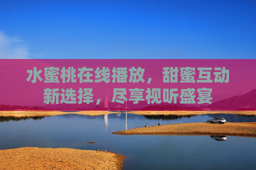 水蜜桃在线播放，甜蜜互动新选择，尽享视听盛宴