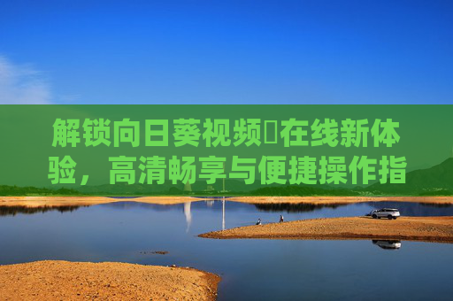 解锁向日葵视频卍在线新体验，高清畅享与便捷操作指南，解锁向日葵视频卍在线新体验，高清畅享与便捷操作指南