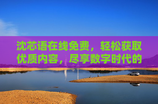 沈芯语在线免费，轻松获取优质内容，尽享数字时代的便捷与精彩
