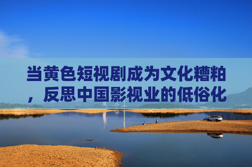 当黄色短视剧成为文化糟粕,反思中国影视业的低俗化与短视发展 当黄色短视剧成为文化糟粕,反思中国影视业的低俗化与短视发展