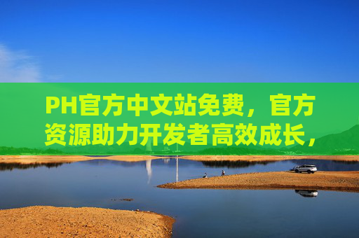 PH官方中文站免费,官方资源助力开发者高效成长,安全可靠的选择 PH官方中文站免费,官方资源助力开发者高效成长,安全可靠的选择