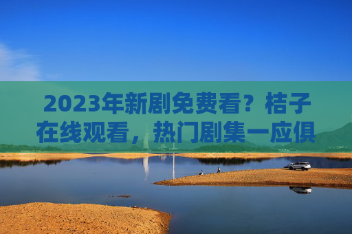 2023年新剧免费看?桔子在线观看,热门剧集一应俱全,告别追剧烦恼! 2023年新剧免费看?桔子在线观看,热门剧集一应俱全,告别追剧烦恼!