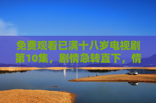 免费观看已满十八岁电视剧第10集,剧情急转直下,情感纠葛再掀波澜,你已准备好沉浸这场成年人的情感风暴吗? 免费观看已满十八岁电视剧第10集,剧情急转直下,情感纠葛再掀波澜,你已准备好沉浸这场成年人的情感风暴吗?