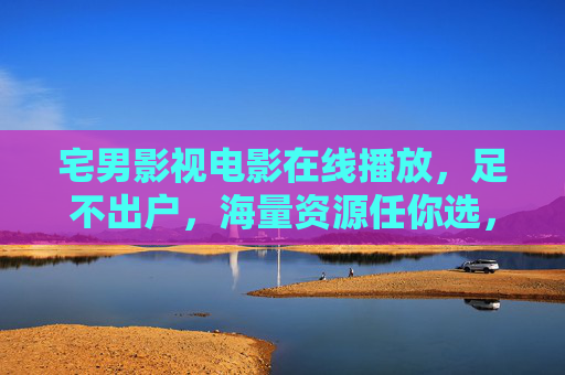 宅男影视电影在线播放,足不出户,海量资源任你选,轻松追剧追片,宅男影视,足不出户海量资源,轻松在线追剧追片 宅男影视电影在线播放,足不出户,海量资源任你选,轻松追剧追片,宅男影视,足不出户海量资源,轻松在线追剧追片